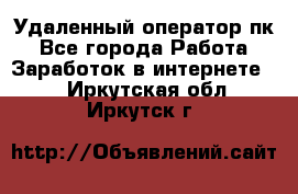 Удаленный оператор пк - Все города Работа » Заработок в интернете   . Иркутская обл.,Иркутск г.